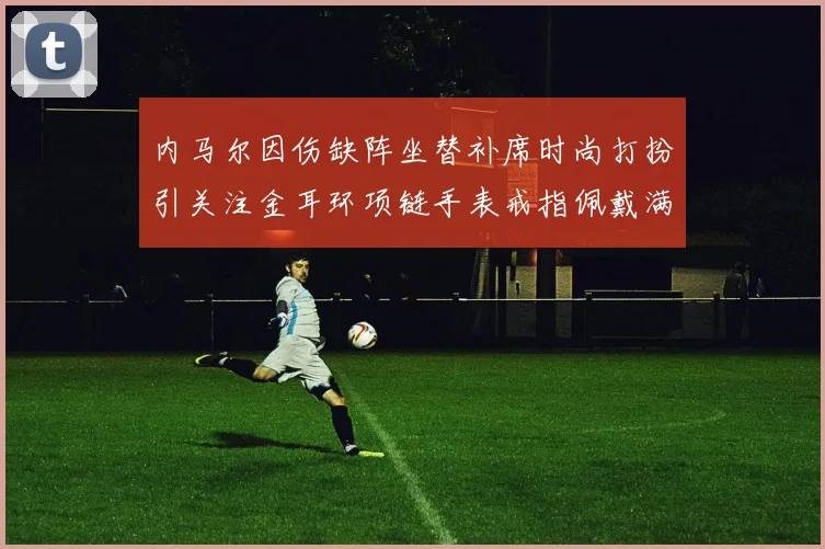 内马尔因伤缺阵坐替补席时尚打扮引关注金耳环项链手表戒指佩戴满身