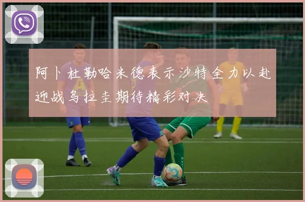 阿卜杜勒哈米德表示沙特全力以赴迎战乌拉圭期待精彩对决