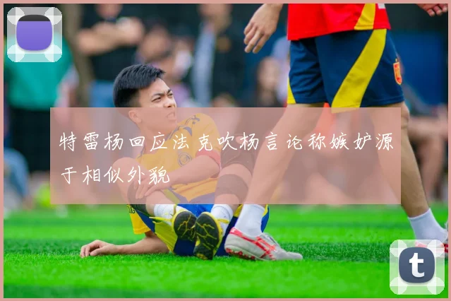 特雷杨回应法克吹杨言论称嫉妒源于相似外貌