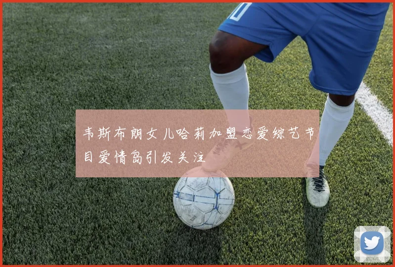 韦斯布朗女儿哈莉加盟恋爱综艺节目爱情岛引发关注