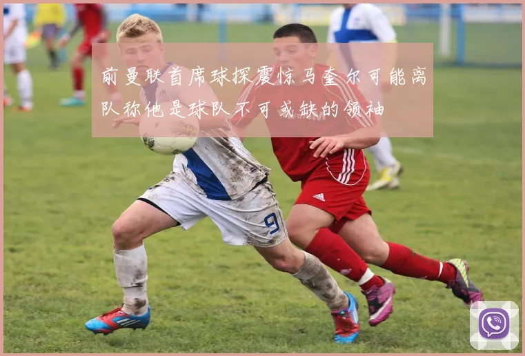 前曼联首席球探震惊马奎尔可能离队称他是球队不可或缺的领袖