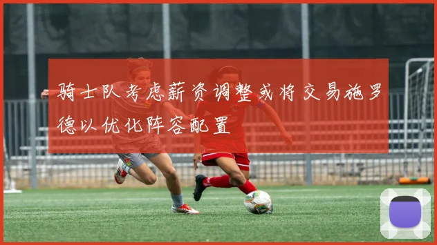 骑士队考虑薪资调整或将交易施罗德以优化阵容配置