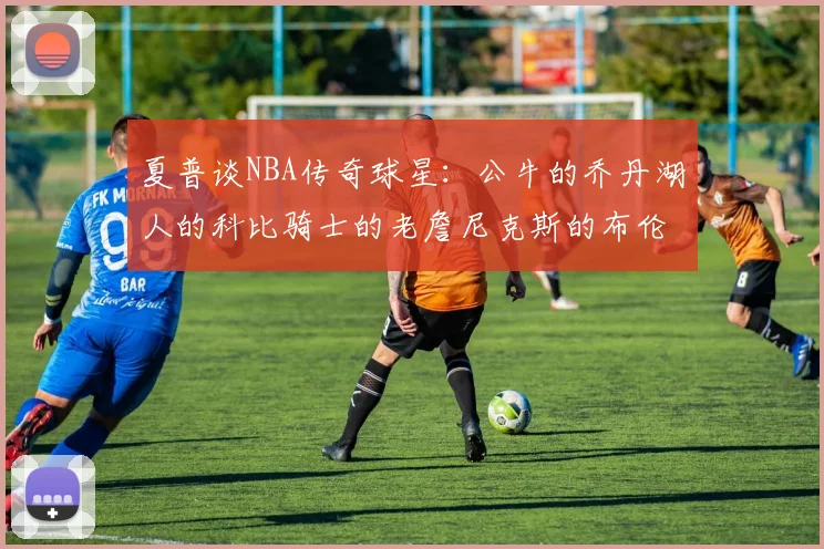 夏普谈NBA传奇球星：公牛的乔丹湖人的科比骑士的老詹尼克斯的布伦森