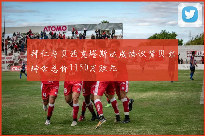 拜仁与贝西克塔斯达成协议努贝尔转会总价1150万欧元