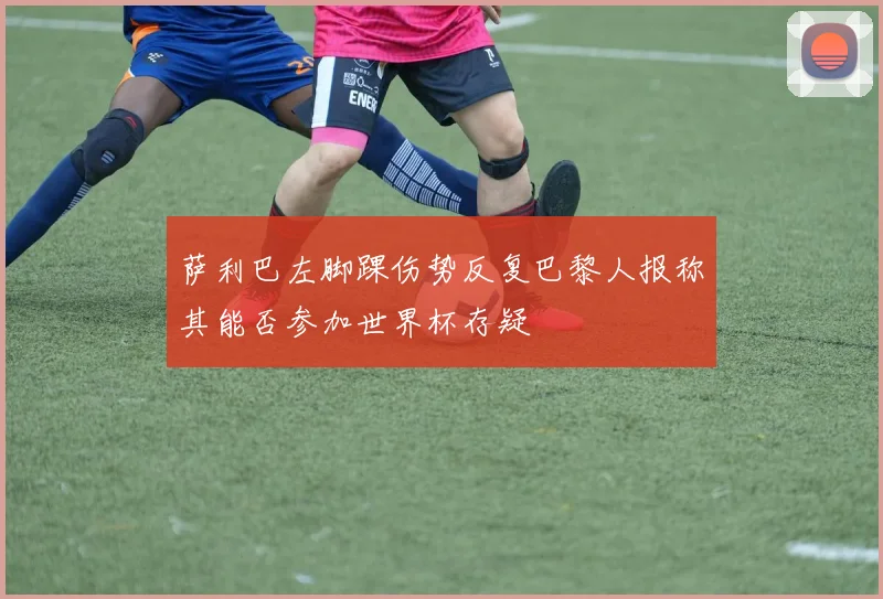 萨利巴左脚踝伤势反复巴黎人报称其能否参加世界杯存疑
